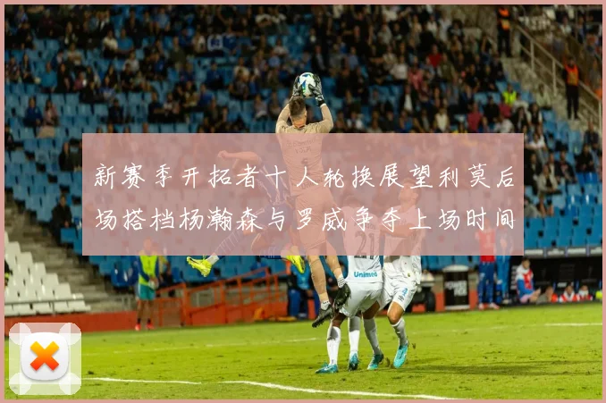 新赛季开拓者十人轮换展望利莫后场搭档杨瀚森与罗威争夺上场时间