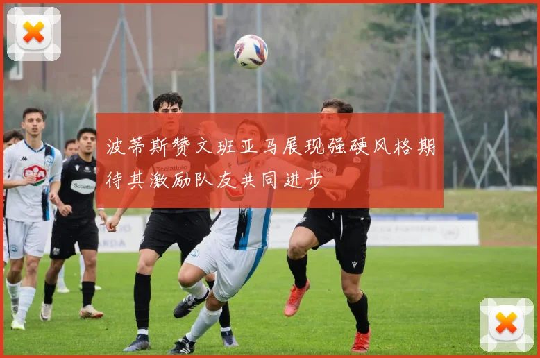 波蒂斯赞文班亚马展现强硬风格期待其激励队友共同进步