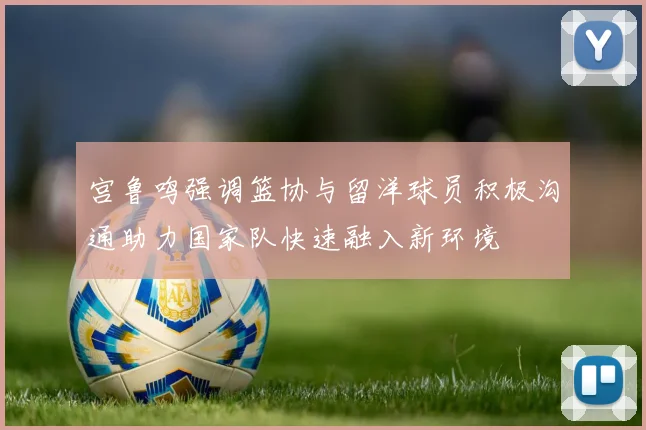 宫鲁鸣强调篮协与留洋球员积极沟通助力国家队快速融入新环境