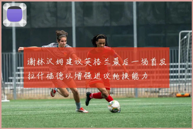 谢林汉姆建议英格兰最后一场首发拉什福德以增强进攻轮换能力