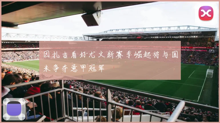 因扎吉看好尤文新赛季崛起将与国米争夺意甲冠军
