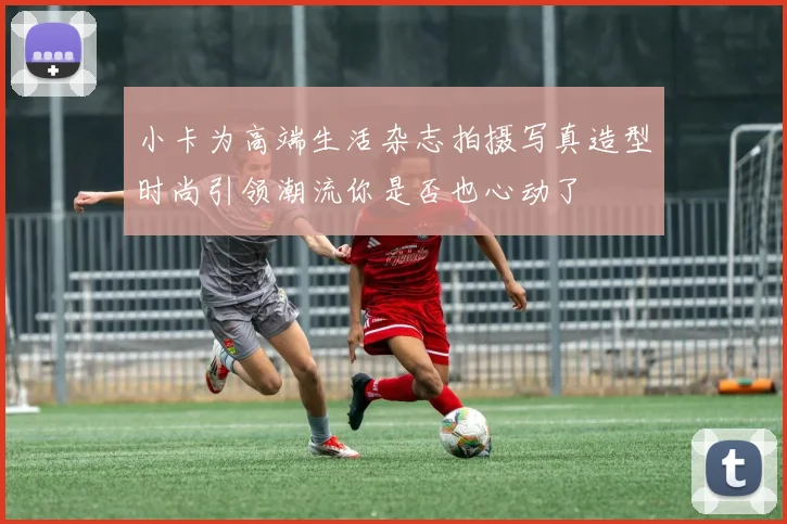 小卡为高端生活杂志拍摄写真造型时尚引领潮流你是否也心动了
