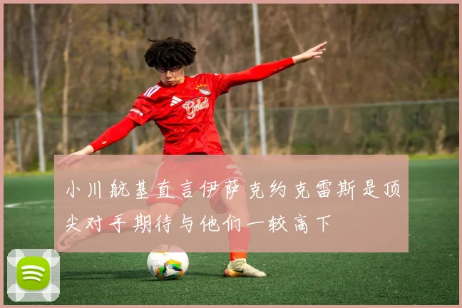 小川航基直言伊萨克约克雷斯是顶尖对手期待与他们一较高下