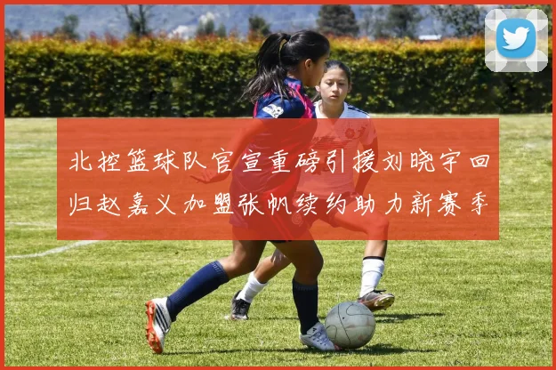 北控篮球队官宣重磅引援刘晓宇回归赵嘉义加盟张帆续约助力新赛季
