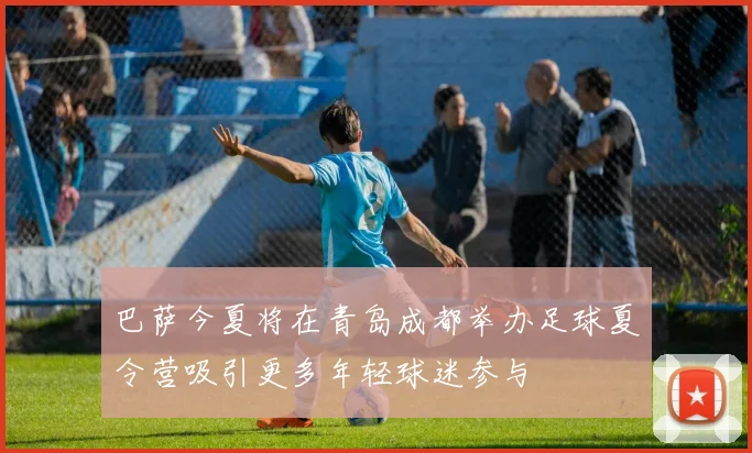 巴萨今夏将在青岛成都举办足球夏令营吸引更多年轻球迷参与