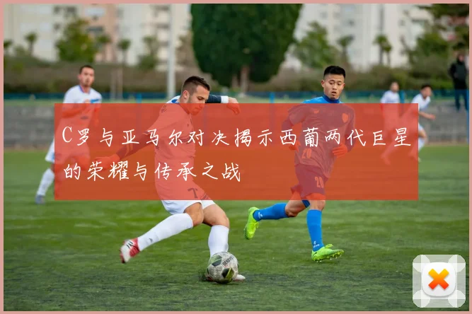 C罗与亚马尔对决揭示西葡两代巨星的荣耀与传承之战