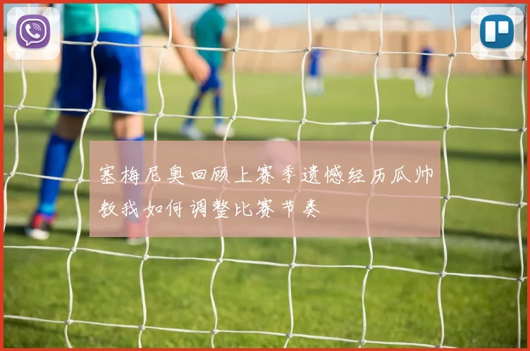 塞梅尼奥回顾上赛季遗憾经历瓜帅教我如何调整比赛节奏