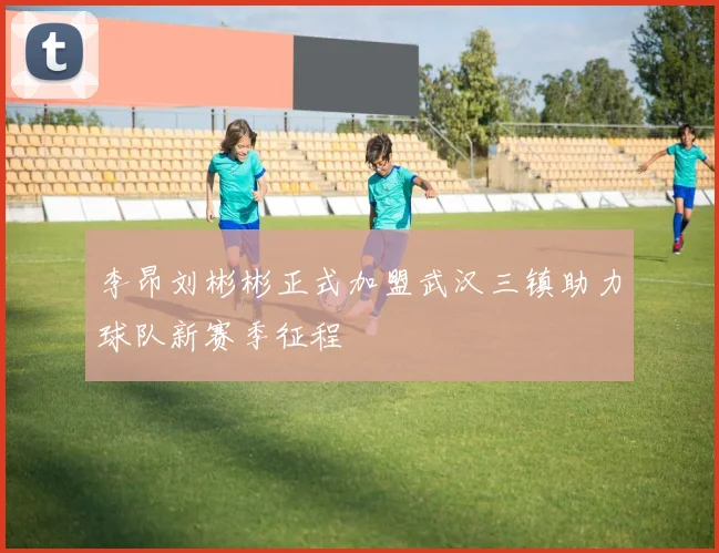 李昂刘彬彬正式加盟武汉三镇助力球队新赛季征程