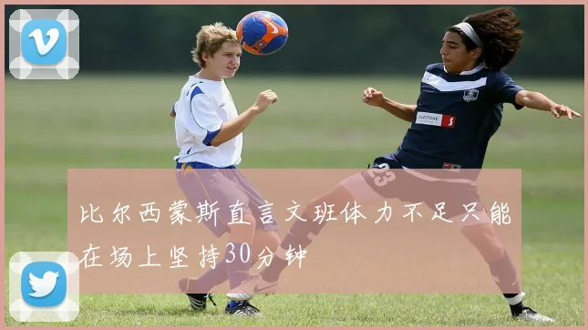 比尔西蒙斯直言文班体力不足只能在场上坚持30分钟