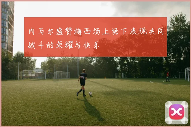 内马尔盛赞梅西场上场下表现共同战斗的荣耀与快乐